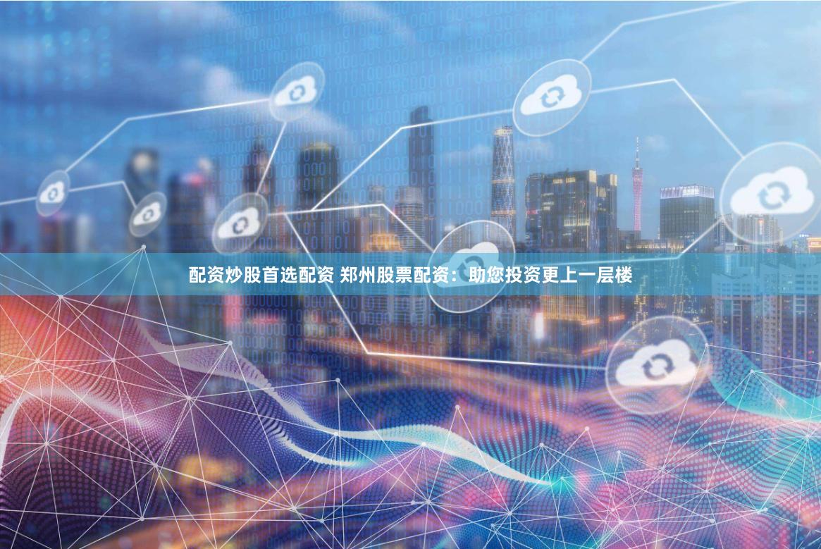 配资炒股首选配资 郑州股票配资：助您投资更上一层楼
