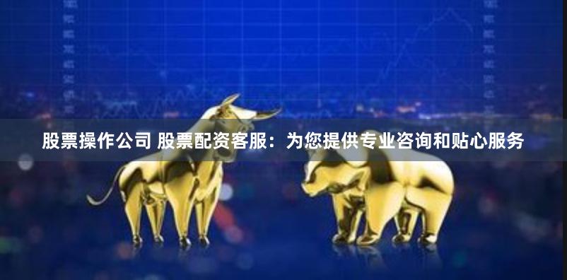 股票操作公司 股票配资客服：为您提供专业咨询和贴心服务