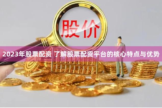 2023年股票配资 了解股票配资平台的核心特点与优势
