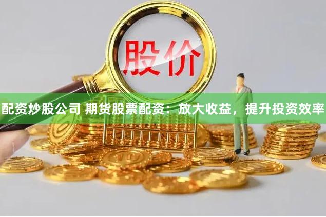 配资炒股公司 期货股票配资：放大收益，提升投资效率