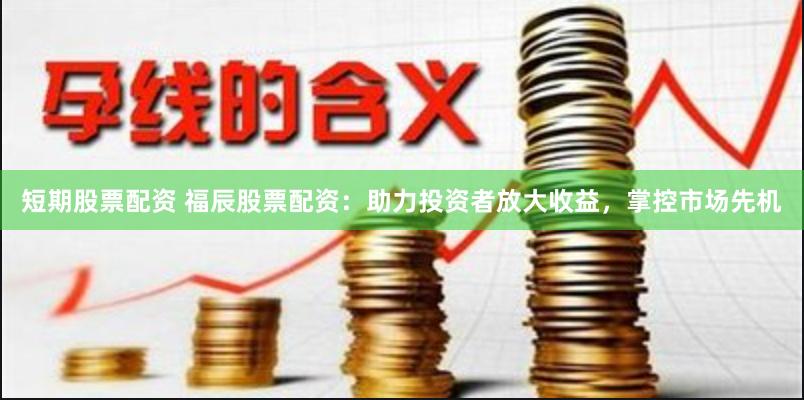短期股票配资 福辰股票配资：助力投资者放大收益，掌控市场先机