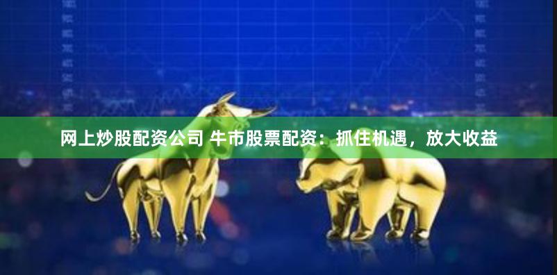 网上炒股配资公司 牛市股票配资：抓住机遇，放大收益