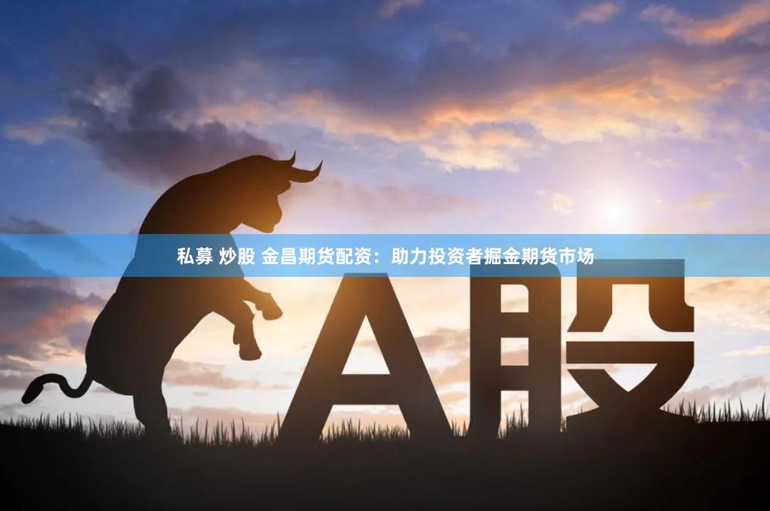 私募 炒股 金昌期货配资：助力投资者掘金期货市场