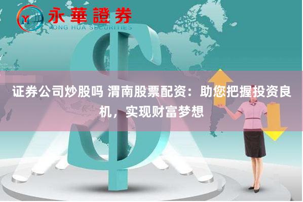 证券公司炒股吗 渭南股票配资：助您把握投资良机，实现财富梦想