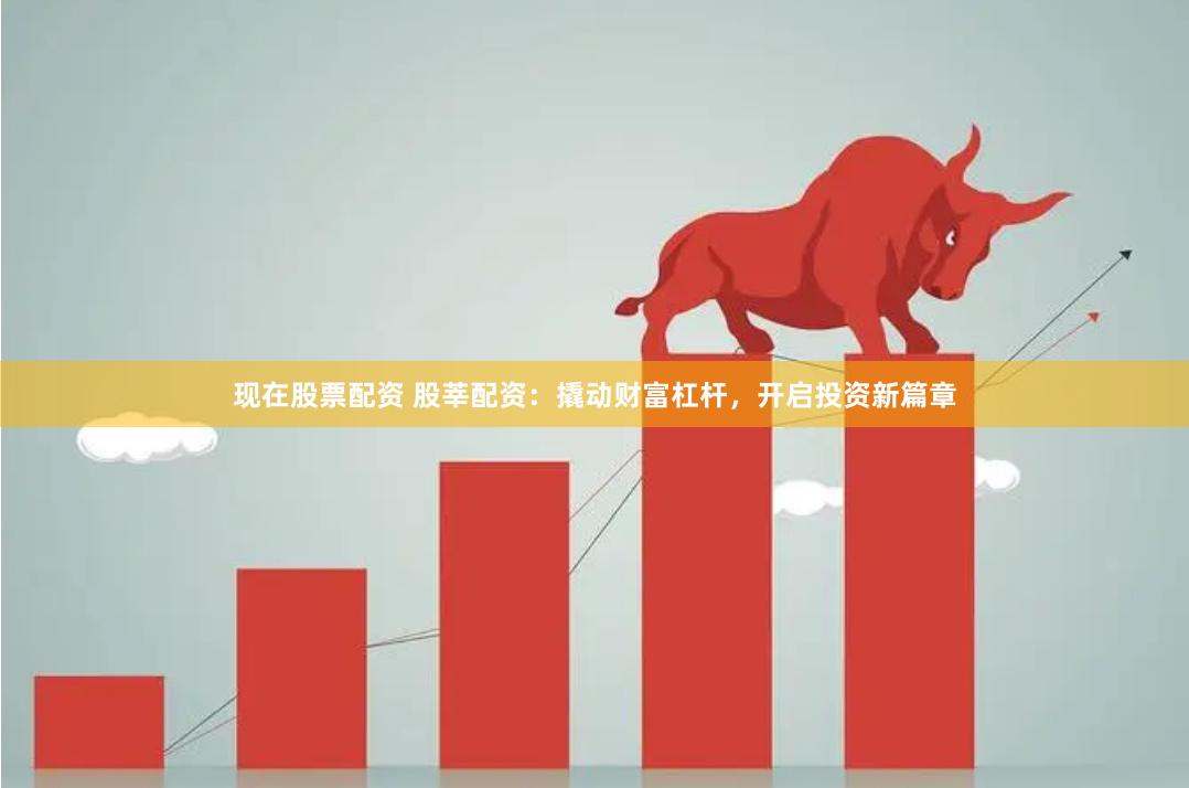 现在股票配资 股莘配资：撬动财富杠杆，开启投资新篇章