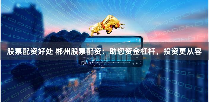 股票配资好处 郴州股票配资：助您资金杠杆，投资更从容